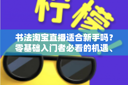 书法淘宝直播适合新手吗?零基础入门者必看的机遇、挑战与实战指南 书法淘宝直播适合新手吗?零基础入门者必看的机遇、挑战与实战指南