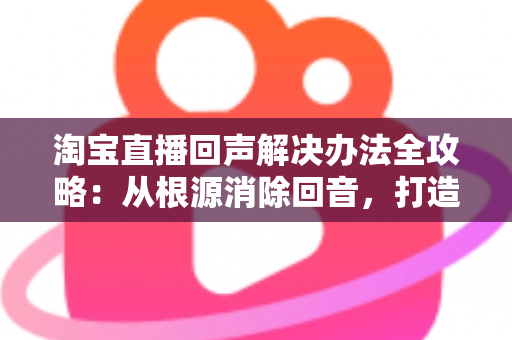 淘宝直播回声解决办法全攻略：从根源消除回音，打造清晰流畅的高转化直播间