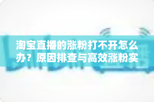 淘宝直播的涨粉打不开怎么办？原因排查与高效涨粉实操指南