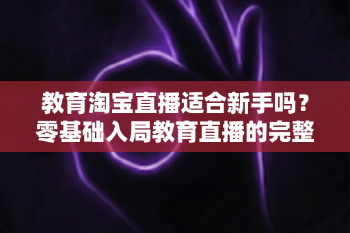教育淘宝直播适合新手吗？零基础入局教育直播的完整指南与实战攻略