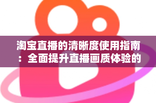 淘宝直播的清晰度使用指南：全面提升直播画质体验的实用宝典