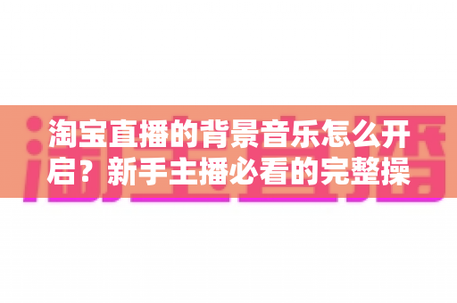 淘宝直播的背景音乐怎么开启？新手主播必看的完整操作指南与实用技巧