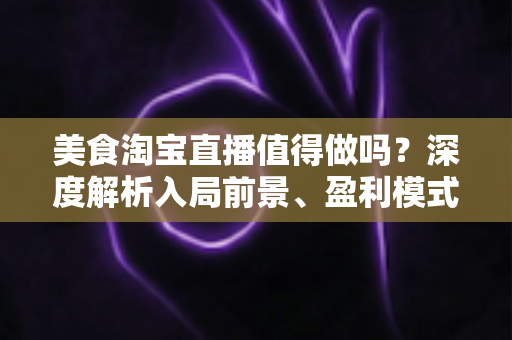 美食淘宝直播值得做吗？深度解析入局前景、盈利模式与实操攻略