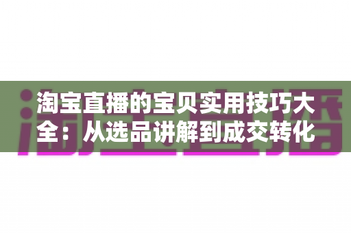 淘宝直播的宝贝实用技巧大全：从选品讲解到成交转化的实战指南