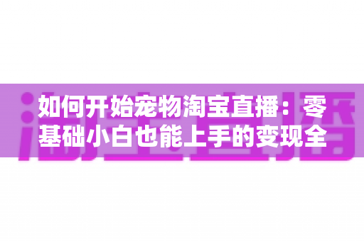 如何开始宠物淘宝直播:零基础小白也能上手的变现全攻略 如何开始宠物淘宝直播:零基础小白也能上手的变现全攻略