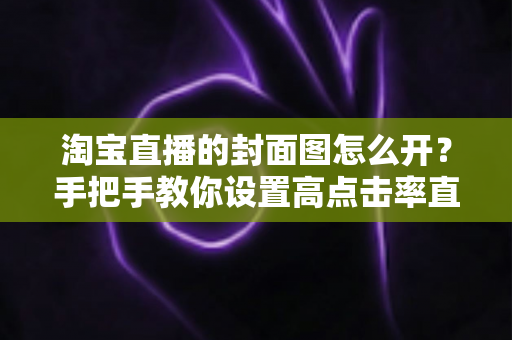淘宝直播的封面图怎么开？手把手教你设置高点击率直播封面的完整指南