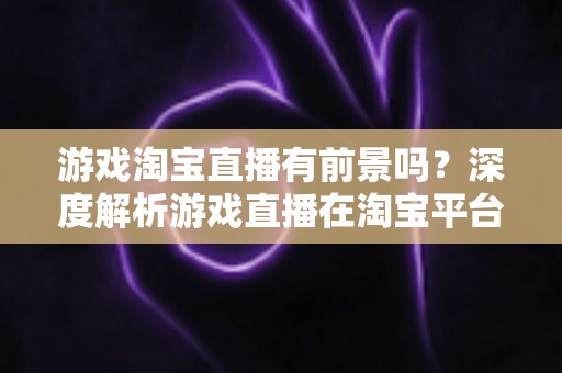 游戏淘宝直播有前景吗？深度解析游戏直播在淘宝平台的变现机遇、实战策略与未来趋势