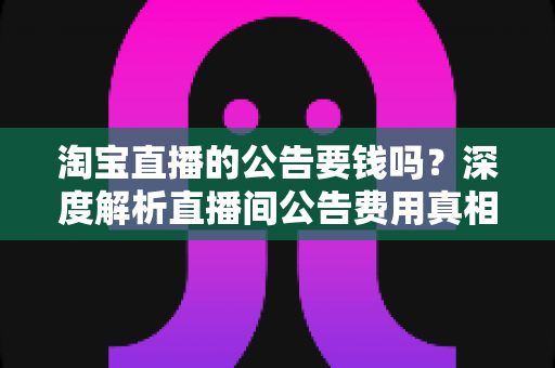 淘宝直播的公告要钱吗？深度解析直播间公告费用真相与免费设置全攻略