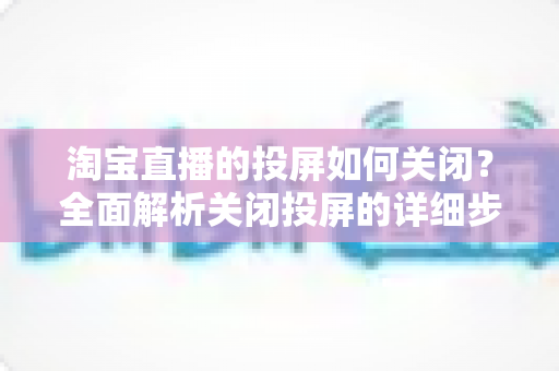 淘宝直播的投屏如何关闭？全面解析关闭投屏的详细步骤与常见问题