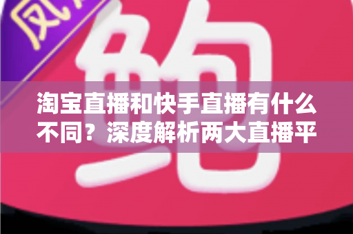 淘宝直播和快手直播有什么不同？深度解析两大直播平台的核心差异与选择指南