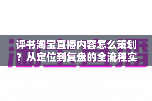 评书淘宝直播内容怎么策划?从定位到复盘的全流程实战策划指南 评书淘宝直播内容怎么策划?从定位到复盘的全流程实战策划指南