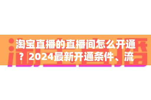 淘宝直播的直播间怎么开通？2024最新开通条件、流程与技巧全攻略