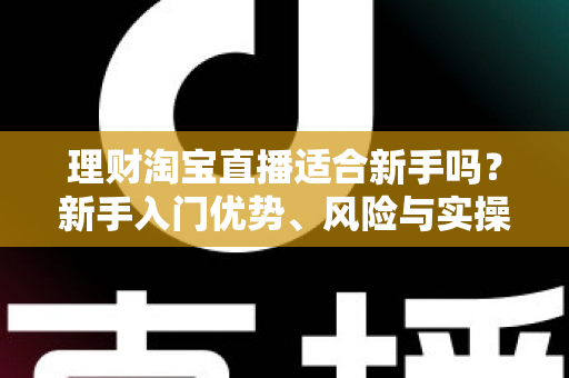 理财淘宝直播适合新手吗？新手入门优势、风险与实操指南全解析