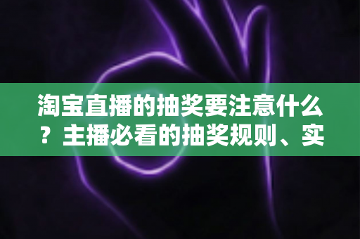 淘宝直播的抽奖要注意什么？主播必看的抽奖规则、实操流程与避坑全攻略