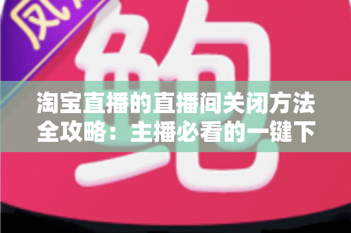 淘宝直播的直播间关闭方法全攻略：主播必看的一键下播与权限关闭完整指南