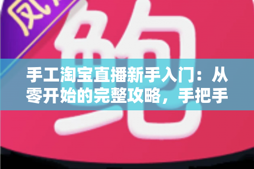 手工淘宝直播新手入门：从零开始的完整攻略，手把手教你开出第一场爆款直播