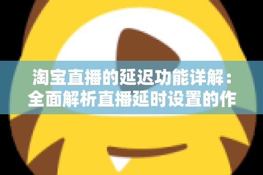 淘宝直播的延迟功能详解：全面解析直播延时设置的作用、操作步骤与实用技巧
