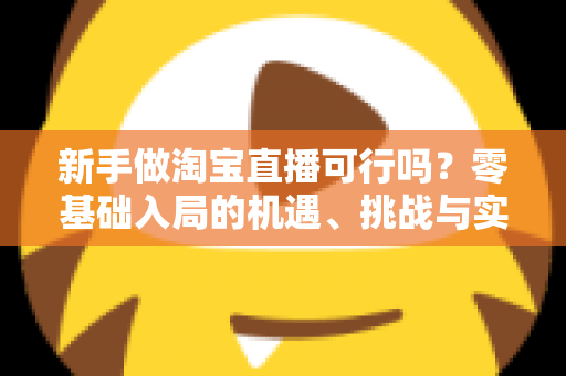 新手做淘宝直播可行吗？零基础入局的机遇、挑战与实操全指南