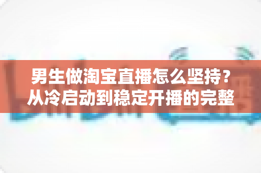 男生做淘宝直播怎么坚持？从冷启动到稳定开播的完整生存指南