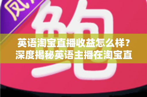 英语淘宝直播收益怎么样?深度揭秘英语主播在淘宝直播间的真实收入与赚钱潜力 英语淘宝直播收益怎么样?深度揭秘英语主播在淘宝直播间的真实收入与赚钱潜力