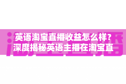 英语淘宝直播收益怎么样?深度揭秘英语主播在淘宝直播间的真实收入与赚钱潜力 英语淘宝直播收益怎么样?深度揭秘英语主播在淘宝直播间的真实收入与赚钱潜力