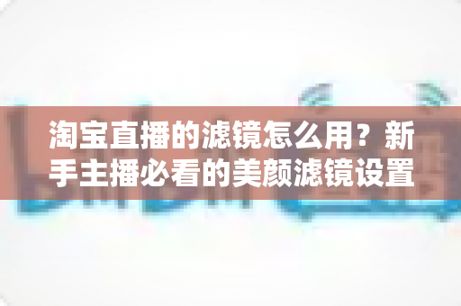 淘宝直播的滤镜怎么用？新手主播必看的美颜滤镜设置全攻略，让直播间颜值与人气双双飙升