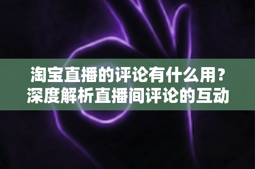 淘宝直播的评论有什么用？深度解析直播间评论的互动价值与实战意义