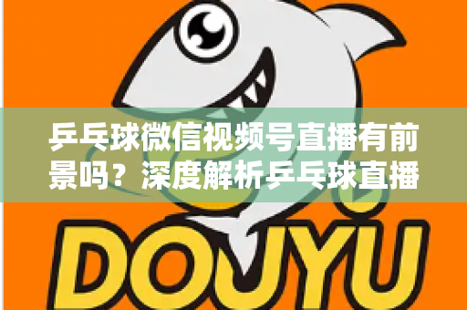 乒乓球微信视频号直播有前景吗？深度解析乒乓球直播的机遇、变现路径与实操指南