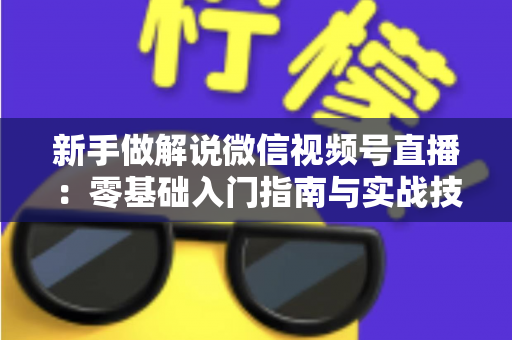 新手做解说微信视频号直播：零基础入门指南与实战技巧全解析