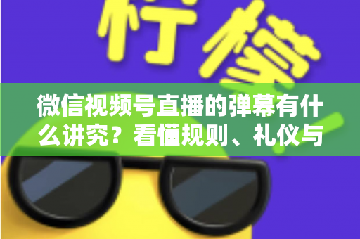 微信视频号直播的弹幕有什么讲究？看懂规则、礼仪与流量密码，让你的直播间互动效率翻倍