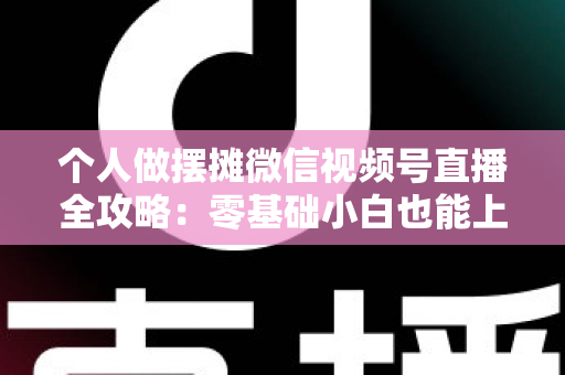个人做摆摊微信视频号直播全攻略：零基础小白也能上手的实战变现指南