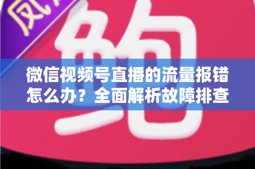 微信视频号直播的流量报错怎么办？全面解析故障排查与解决方案指南