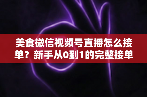 美食微信视频号直播怎么接单？新手从0到1的完整接单攻略与变现指南