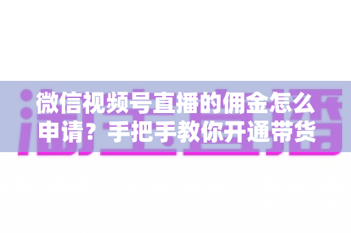 微信视频号直播的佣金怎么申请？手把手教你开通带货赚钱权限的完整指南