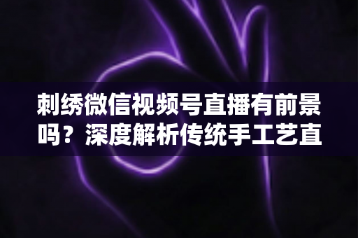 刺绣微信视频号直播有前景吗？深度解析传统手工艺直播的机遇、变现路径与未来发展
