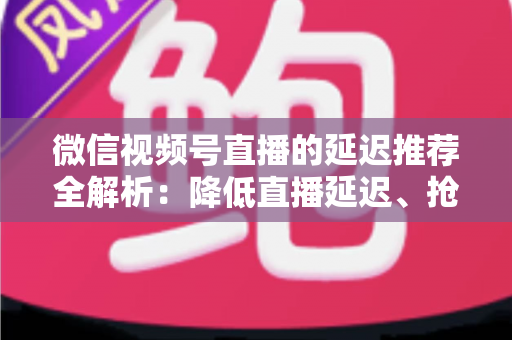 微信视频号直播的延迟推荐全解析：降低直播延迟、抢占推荐流量的实用指南
