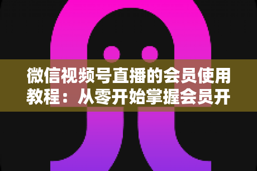微信视频号直播的会员使用教程:从零开始掌握会员开通与运营全流程 微信视频号直播的会员使用教程:从零开始掌握会员开通与运营全流程