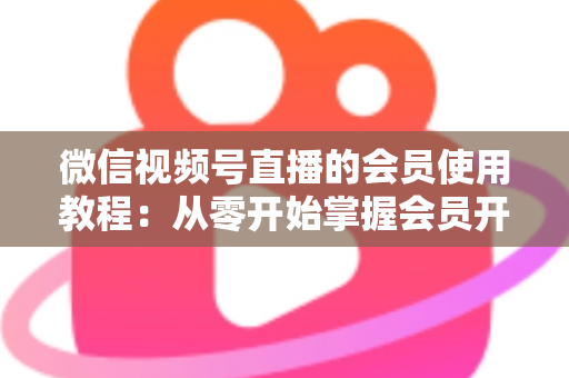 微信视频号直播的会员使用教程:从零开始掌握会员开通与运营全流程 微信视频号直播的会员使用教程:从零开始掌握会员开通与运营全流程