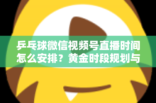 乒乓球微信视频号直播时间怎么安排？黄金时段规划与运营全攻略