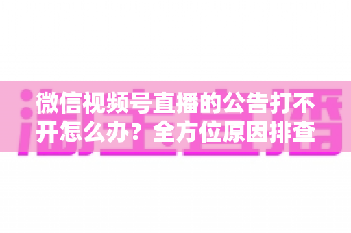 微信视频号直播的公告打不开怎么办?全方位原因排查与高效解决指南 微信视频号直播的公告打不开怎么办?全方位原因排查与高效解决指南