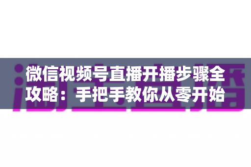 微信视频号直播开播步骤全攻略:手把手教你从零开始轻松开启直播间 微信视频号直播开播步骤全攻略:手把手教你从零开始轻松开启直播间