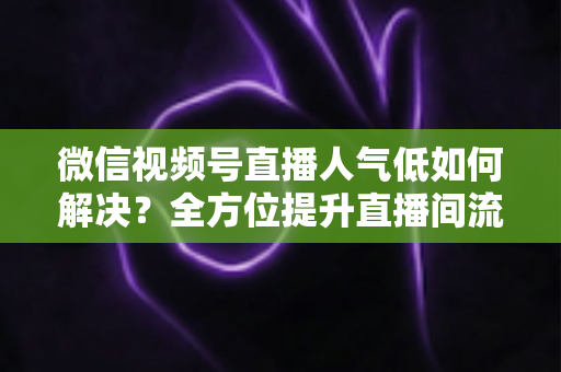 微信视频号直播人气低如何解决？全方位提升直播间流量与人气的实战指南