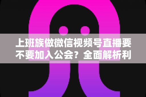 上班族做微信视频号直播要不要加入公会？全面解析利弊与避坑指南
