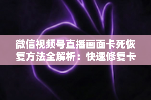 微信视频号直播画面卡死恢复方法全解析：快速修复卡顿与冻结画面的实用指南