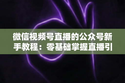 微信视频号直播的公众号新手教程：零基础掌握直播引流与变现的完整实战指南