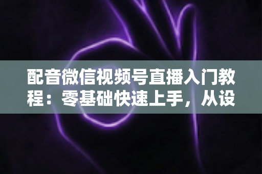 配音微信视频号直播入门教程：零基础快速上手，从设备准备到开播变现的全流程指南