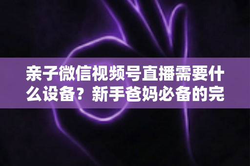 亲子微信视频号直播需要什么设备?新手爸妈必备的完整装备清单与开播攻略 亲子微信视频号直播需要什么设备?新手爸妈必备的完整装备清单与开播攻略