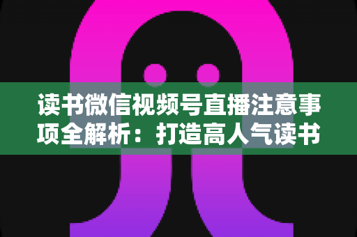 读书微信视频号直播注意事项全解析：打造高人气读书直播间的必备指南