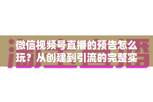 微信视频号直播的预告怎么玩？从创建到引流的完整实战指南，助你提前锁定直播间流量