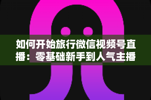 如何开始旅行微信视频号直播：零基础新手到人气主播的完整实战指南